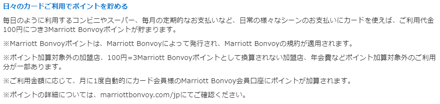 日々のカードご利用でポイントを貯める 毎日のように利用するコンビニやスーパー、毎月の定期的なお支払いなど、日常の様々なシーンのお支払いにカードを使えば、ご利用代金100円につき3Marriott Bonvoyポイントが貯まります。 ※Marriott Bonvoyポイントは、Marriott Bonvoyによって発行され、Marriott Bonvoyの規約が適用されます。 ※ポイント加算対象外の加盟店、100円=3Marriott Bonvoyポイントとして換算されない加盟店、年会費などポイント加算対象外のご利用分が一部あります。 ※ご利用金額に応じて、月に1度自動的にカード会員様のMarriott Bonvoy会員口座にポイントが加算されます。 ※ポイントの詳細については、marriottbonvoy.com/jpにてご確認ください。