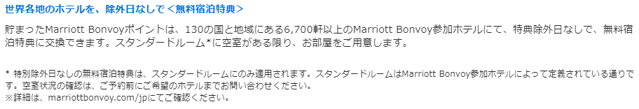 世界各地のホテルを、除外日なしで＜無料宿泊特典＞ 貯まったMarriott Bonvoyポイントは、130の国と地域にある6,700軒以上のMarriott Bonvoy参加ホテルにて、特典除外日なしで、無料宿泊特典に交換できます。スタンダードルーム*に空室がある限り、お部屋をご用意します。 * 特別除外日なしの無料宿泊特典は、スタンダードルームにのみ適用されます。スタンダードルームはMarriott Bonvoy参加ホテルによって定義されている通りです。空室状況の確認は、ご予約前にご希望のホテルまでお問い合わせください。 ※詳細は、marriottbonvoy.com/jpにてご確認ください。