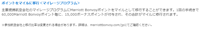 ポイントをマイルに移行＜マイレージプログラム＞ 主要提携航空会社のマイレージプログラムにMarriott Bonvoyポイントをマイルとして移行することができます。1回の手続きで60,000Marriott Bonvoyポイント毎に、15,000ボーナスポイントが付与され、その合計がマイルに移行されます。 ※参加航空会社と移行比率は変更される場合があります。詳細は、marriottbonvoy.com/jpにてご確認ください。